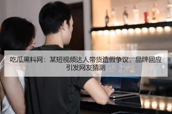 吃瓜黑料网：某短视频达人带货造假争议，品牌回应引发网友猜测