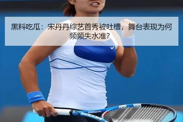 黑料吃瓜：宋丹丹综艺首秀被吐槽，舞台表现为何频频失水准？