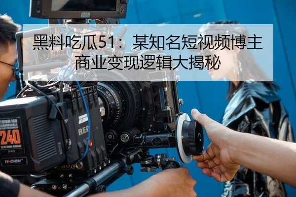 黑料吃瓜51：某知名短视频博主商业变现逻辑大揭秘